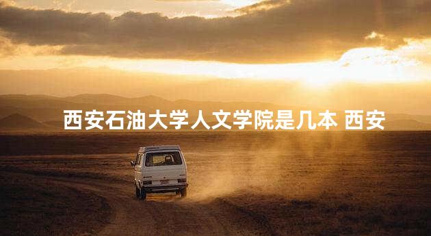 西安石油大学人文学院是几本 西安石油大学几本学校